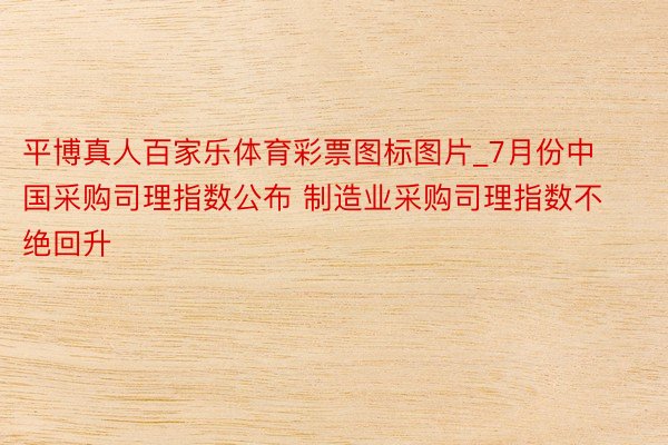 平博真人百家乐体育彩票图标图片_7月份中国采购司理指数公布 制造业采购司理指数不绝回升