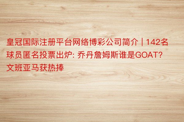 皇冠国际注册平台网络博彩公司简介 | 142名球员匿名投票出炉: 乔丹詹姆斯谁是GOAT? 文班亚马获热捧