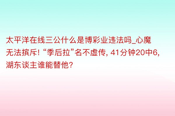 太平洋在线三公什么是博彩业违法吗_心魔无法摈斥! “季后拉”名不虚传, 41分钟20中6, 湖东谈主谁能替他?
