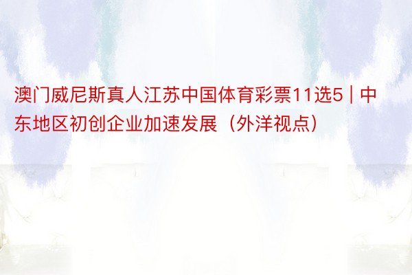 澳门威尼斯真人江苏中国体育彩票11选5 | 中东地区初创企业加速发展（外洋视点）