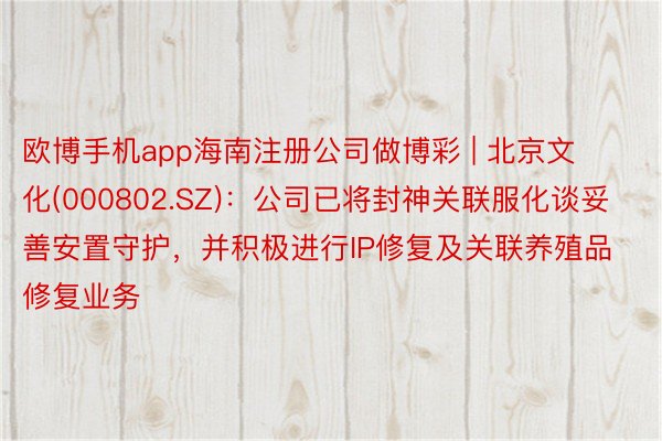 欧博手机app海南注册公司做博彩 | 北京文化(000802.SZ)：公司已将封神关联服化谈妥善安置守护，并积极进行IP修复及关联养殖品修复业务