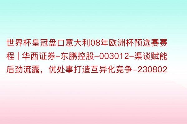 世界杯皇冠盘口意大利08年欧洲杯预选赛赛程 | 华西证券-东鹏控股-003012-渠谈赋能后劲流露，优处事打造互异化竞争-230802