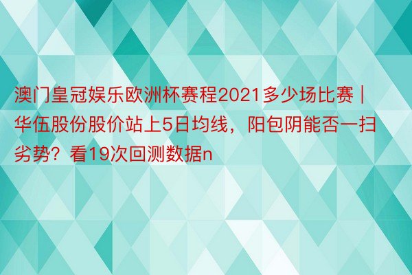 澳门皇冠娱乐欧洲杯赛程2021多少场比赛 | 华伍股份股价站上5日均线，阳包阴能否一扫劣势？看19次回测数据n