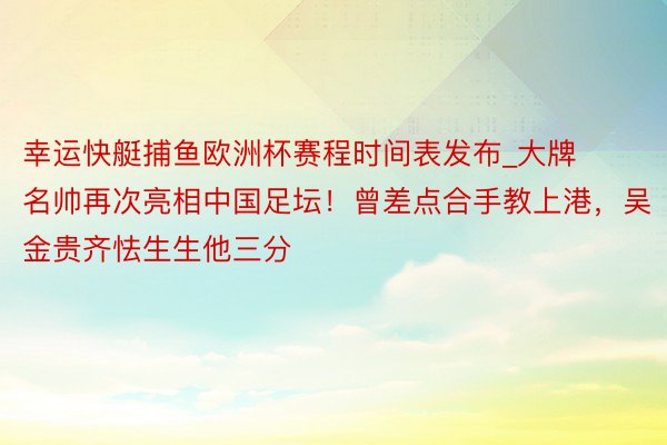幸运快艇捕鱼欧洲杯赛程时间表发布_大牌名帅再次亮相中国足坛！曾差点合手教上港，吴金贵齐怯生生他三分