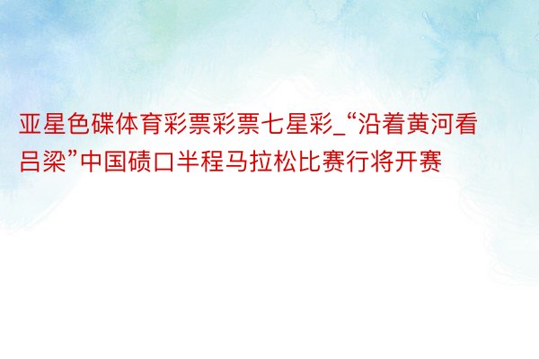 亚星色碟体育彩票彩票七星彩_“沿着黄河看吕梁”中国碛口半程马拉松比赛行将开赛