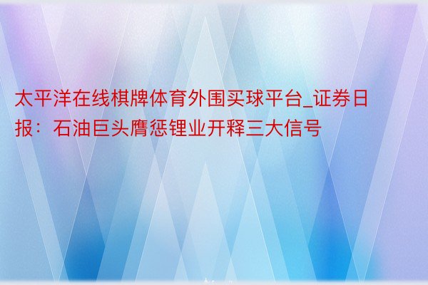 太平洋在线棋牌体育外围买球平台_证券日报：石油巨头膺惩锂业开释三大信号