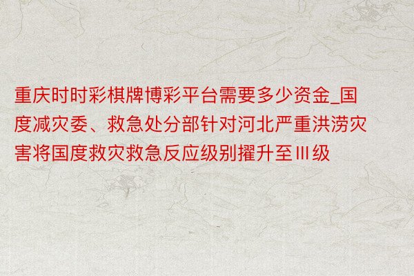 重庆时时彩棋牌博彩平台需要多少资金_国度减灾委、救急处分部针对河北严重洪涝灾害将国度救灾救急反应级别擢升至Ⅲ级