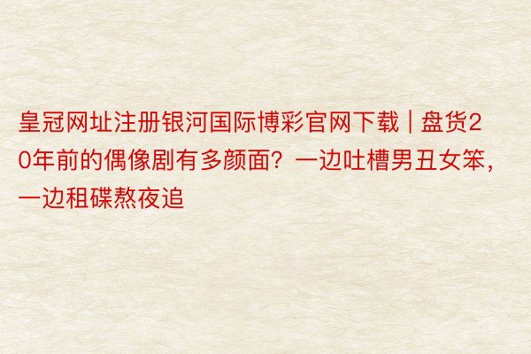 皇冠网址注册银河国际博彩官网下载 | 盘货20年前的偶像剧有多颜面？一边吐槽男丑女笨，一边租碟熬夜追