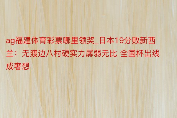 ag福建体育彩票哪里领奖_日本19分败新西兰：无渡边八村硬实力孱弱无比 全国杯出线成奢想