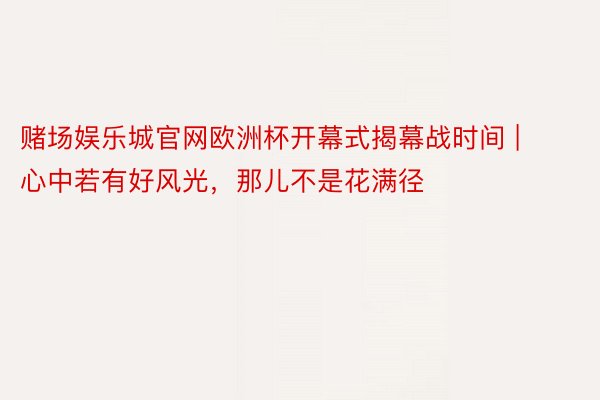 赌场娱乐城官网欧洲杯开幕式揭幕战时间 | 心中若有好风光，那儿不是花满径