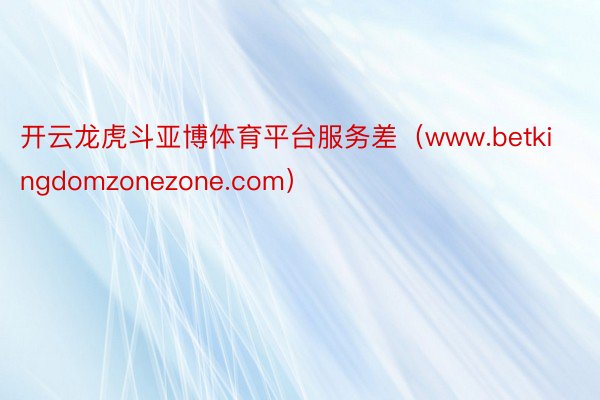 开云龙虎斗亚博体育平台服务差（www.betkingdomzonezone.com）