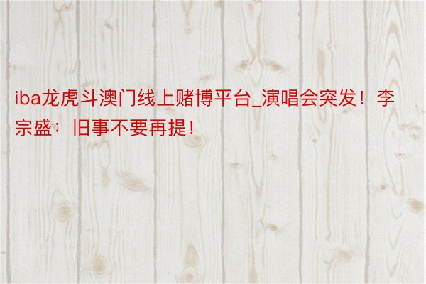 iba龙虎斗澳门线上赌博平台_演唱会突发！李宗盛：旧事不要再提！