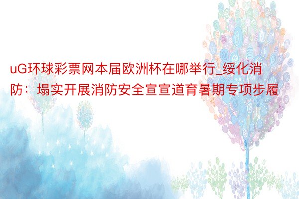 uG环球彩票网本届欧洲杯在哪举行_绥化消防：塌实开展消防安全宣宣道育暑期专项步履
