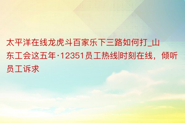 太平洋在线龙虎斗百家乐下三路如何打_山东工会这五年·12351员工热线|时刻在线，倾听员工诉求