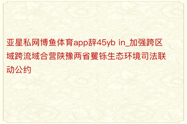 亚星私网博鱼体育app辞45yb in_加强跨区域跨流域合营陕豫两省矍铄生态环境司法联动公约