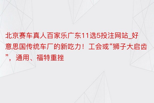 北京赛车真人百家乐广东11选5投注网站_好意思国传统车厂的新吃力！工会或“狮子大启齿”，通用、福特重挫