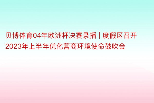 贝博体育04年欧洲杯决赛录播 | 度假区召开2023年上半年优化营商环境使命鼓吹会
