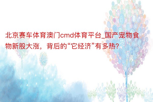 北京赛车体育澳门cmd体育平台_国产宠物食物新股大涨，背后的“它经济”有多热？