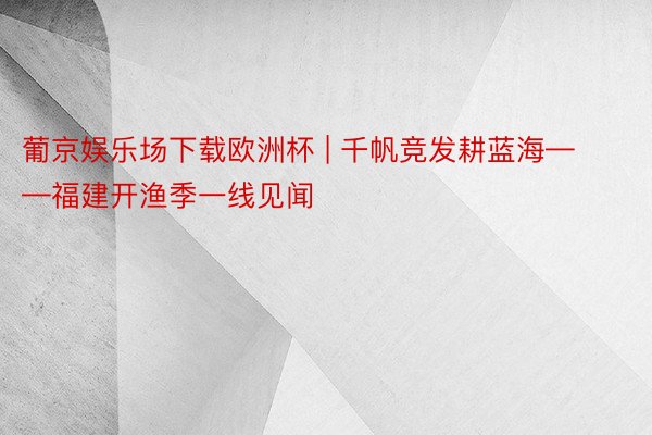 葡京娱乐场下载欧洲杯 | 千帆竞发耕蓝海——福建开渔季一线见闻