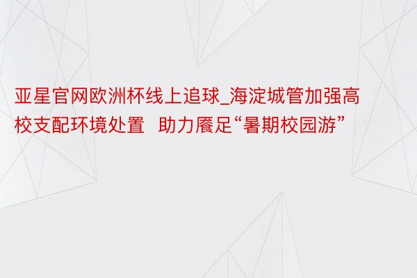亚星官网欧洲杯线上追球_海淀城管加强高校支配环境处置  助力餍足“暑期校园游”