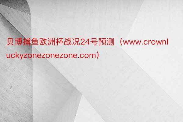 贝博捕鱼欧洲杯战况24号预测（www.crownluckyzonezonezone.com）