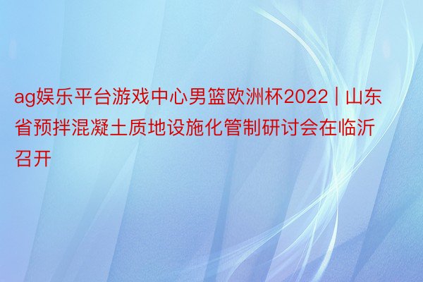 ag娱乐平台游戏中心男篮欧洲杯2022 | 山东省预拌混凝土质地设施化管制研讨会在临沂召开