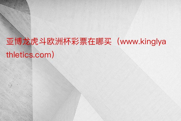 亚博龙虎斗欧洲杯彩票在哪买（www.kinglyathletics.com）