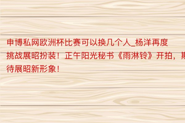 申博私网欧洲杯比赛可以换几个人_杨洋再度挑战展昭扮装！正午阳光秘书《雨淋铃》开拍，期待展昭新形象！