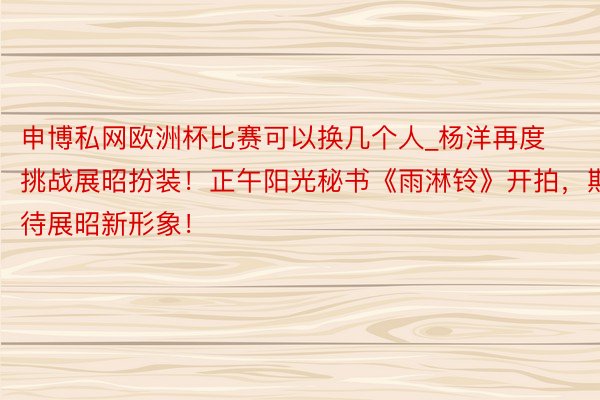 申博私网欧洲杯比赛可以换几个人_杨洋再度挑战展昭扮装！正午阳