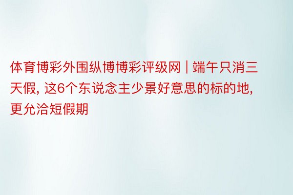 体育博彩外围纵博博彩评级网 | 端午只消三天假, 这6个东说念主少景好意思的标的地, 更允洽短假期