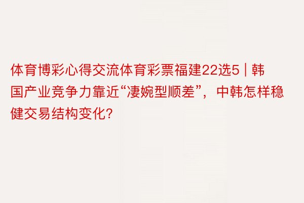 体育博彩心得交流体育彩票福建22选5 | 韩国产业竞争力靠近“凄婉型顺差”，中韩怎样稳健交易结构变化？