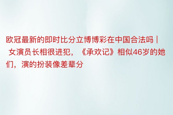 欧冠最新的即时比分立博博彩在中国合法吗 | 女演员长相很进犯，《承欢记》相似46岁的她们，演的扮装像差辈分