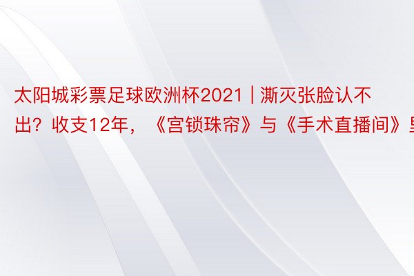 太阳城彩票足球欧洲杯2021 | 澌灭张脸认不出？收支12年，《宫锁珠帘》与《手术直播间》里的她