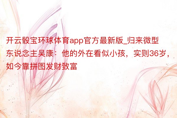 开云骰宝环球体育app官方最新版_归来微型东说念主吴康：他的外在看似小孩，实则36岁，如今靠拼图发财致富