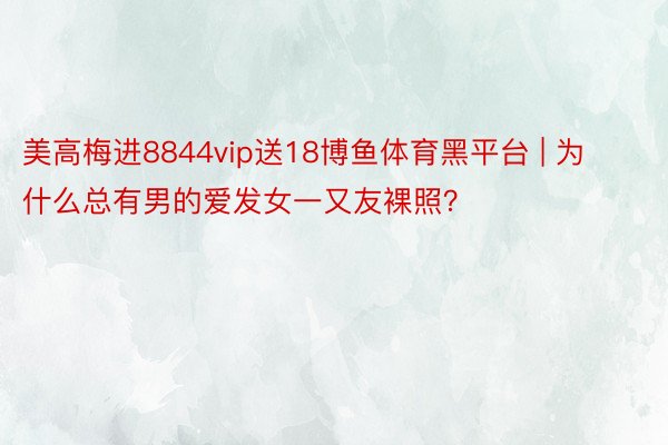 美高梅进8844vip送18博鱼体育黑平台 | 为什么总有男的爱发女一又友裸照？