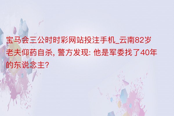 宝马会三公时时彩网站投注手机_云南82岁老夫仰药自杀, 警方发现: 他是军委找了40年的东说念主?