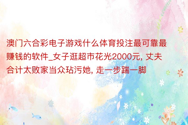 澳门六合彩电子游戏什么体育投注最可靠最赚钱的软件_女子逛超市花光2000元, 丈夫合计太败家当众玷污她, 走一步踹一脚