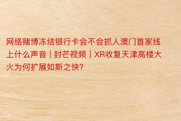 网络赌博冻结银行卡会不会抓人澳门首家线上什么声音 | 封芒视频｜XR收复天津高楼大火为何扩展如斯之快？