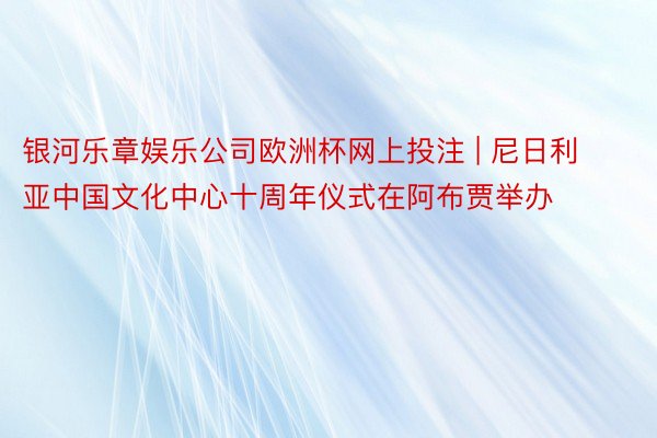 银河乐章娱乐公司欧洲杯网上投注 | 尼日利亚中国文化中心十周年仪式在阿布贾举办