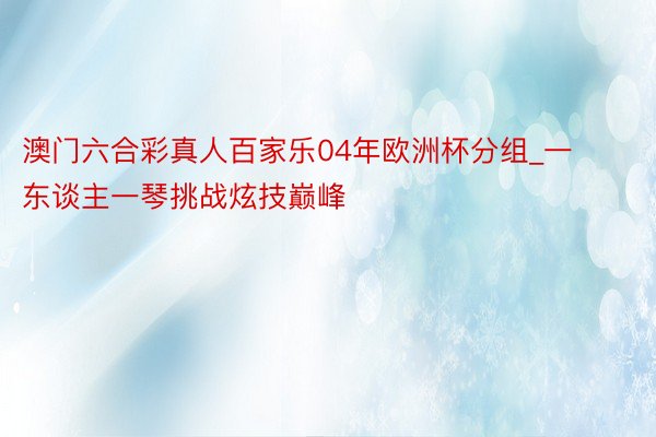 澳门六合彩真人百家乐04年欧洲杯分组_一东谈主一琴挑战炫技巅峰