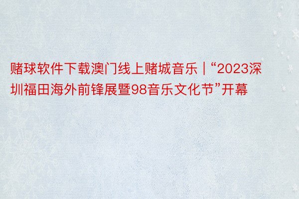 赌球软件下载澳门线上赌城音乐 | “2023深圳福田海外前锋展暨98音乐文化节”开幕