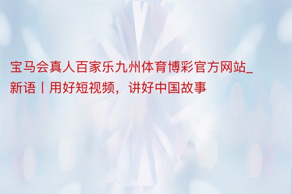宝马会真人百家乐九州体育博彩官方网站_新语丨用好短视频，讲好中国故事