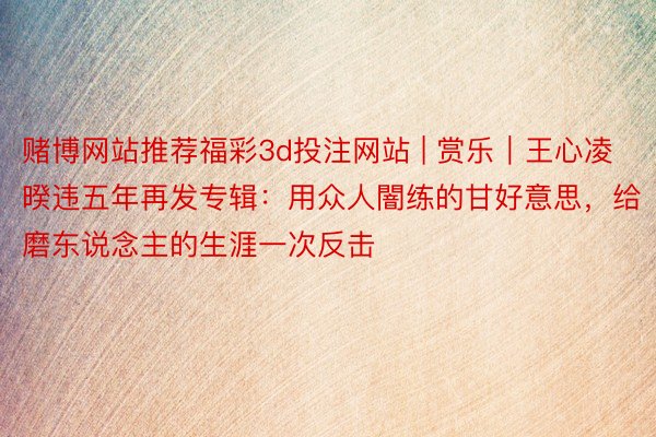 赌博网站推荐福彩3d投注网站 | 赏乐｜王心凌暌违五年再发专辑：用众人闇练的甘好意思，给磨东说念主的生涯一次反击