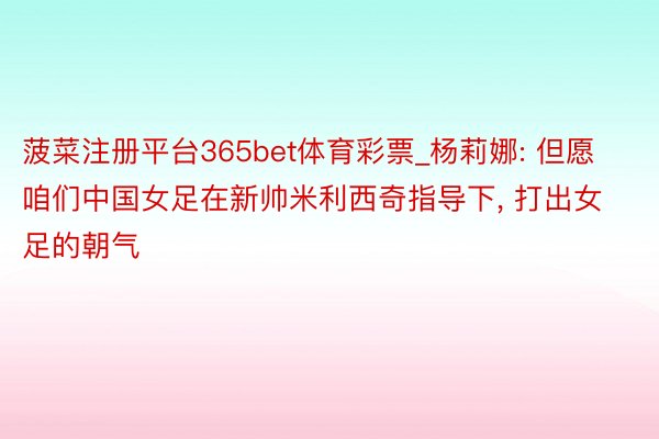菠菜注册平台365bet体育彩票_杨莉娜: 但愿咱们中国女足在新帅米利西奇指导下, 打出女足的朝气