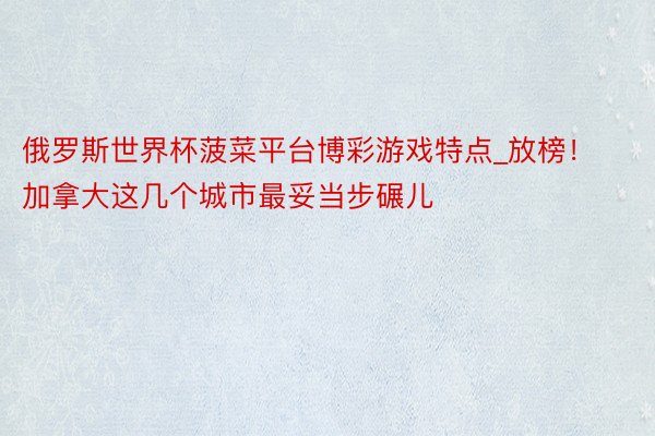 俄罗斯世界杯菠菜平台博彩游戏特点_放榜！加拿大这几个城市最妥当步碾儿