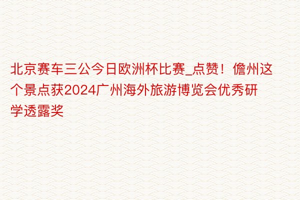 北京赛车三公今日欧洲杯比赛_点赞！儋州这个景点获2024广州海外旅游博览会优秀研学透露奖