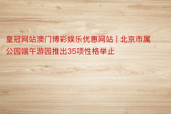 皇冠网站澳门博彩娱乐优惠网站 | 北京市属公园端午游园推出35项性格举止