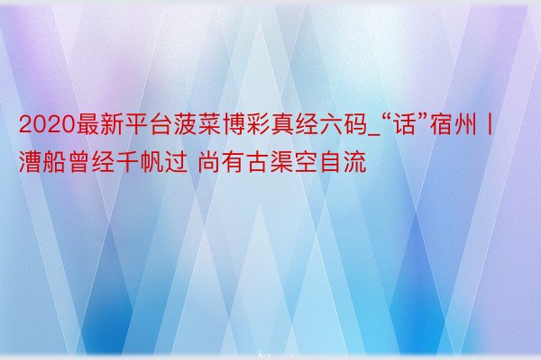 2020最新平台菠菜博彩真经六码_“话”宿州丨漕船曾经千帆过 尚有古渠空自流