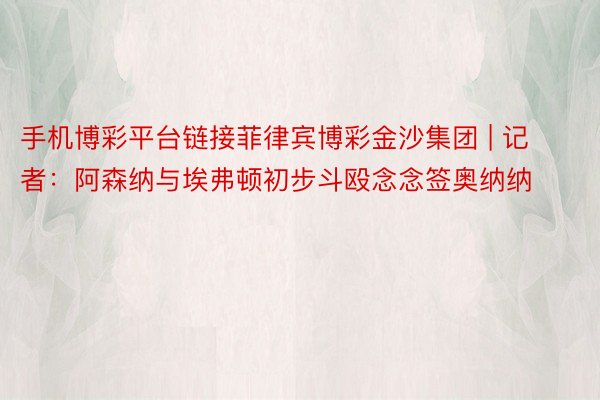 手机博彩平台链接菲律宾博彩金沙集团 | 记者：阿森纳与埃弗顿初步斗殴念念签奥纳纳
