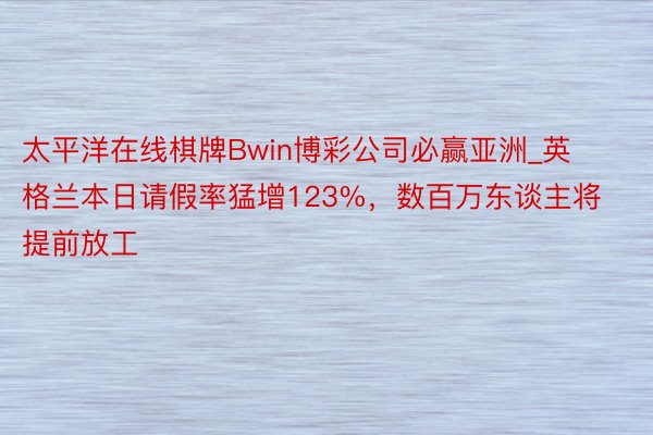 太平洋在线棋牌Bwin博彩公司必赢亚洲_英格兰本日请假率猛增123%，数百万东谈主将提前放工
